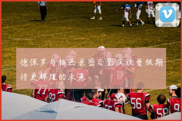 德保罗与梅西亲密合影庆祝晋级期待更辉煌的未来