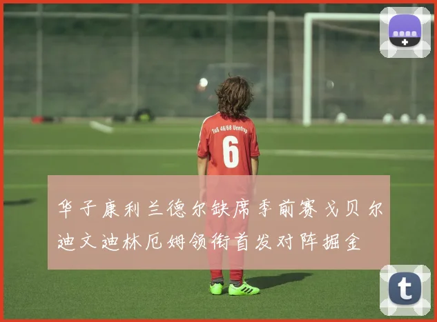 华子康利兰德尔缺席季前赛戈贝尔迪文迪林厄姆领衔首发对阵掘金