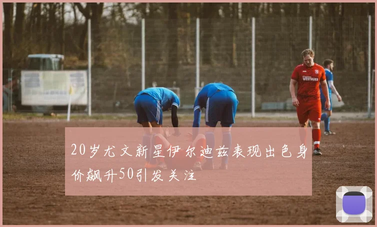 20岁尤文新星伊尔迪兹表现出色身价飙升50引发关注