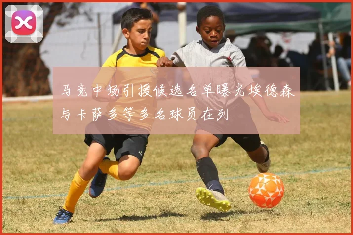 马竞中场引援候选名单曝光埃德森与卡萨多等多名球员在列