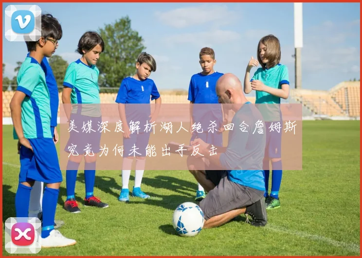 美媒深度解析湖人绝杀回合詹姆斯究竟为何未能出手反击