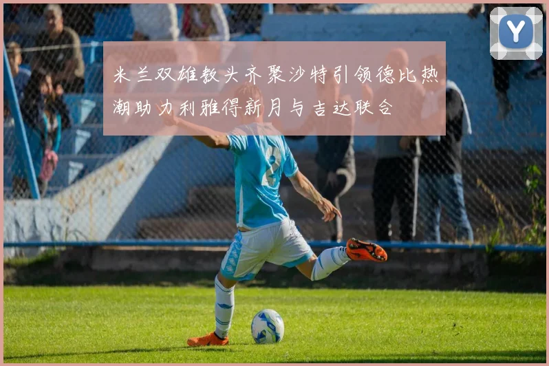 米兰双雄教头齐聚沙特引领德比热潮助力利雅得新月与吉达联合