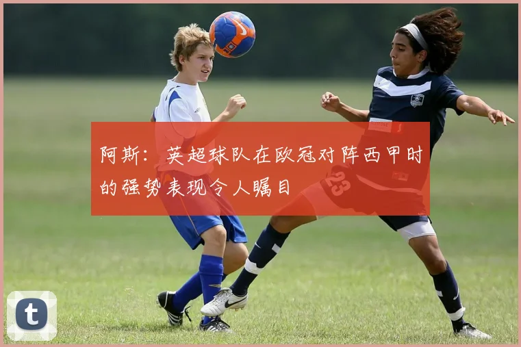 阿斯：英超球队在欧冠对阵西甲时的强势表现令人瞩目