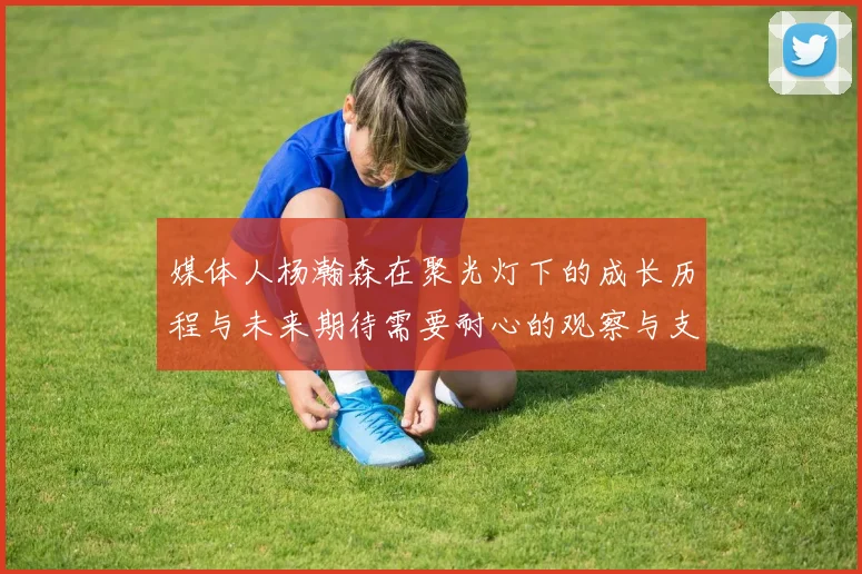 媒体人杨瀚森在聚光灯下的成长历程与未来期待需要耐心的观察与支持