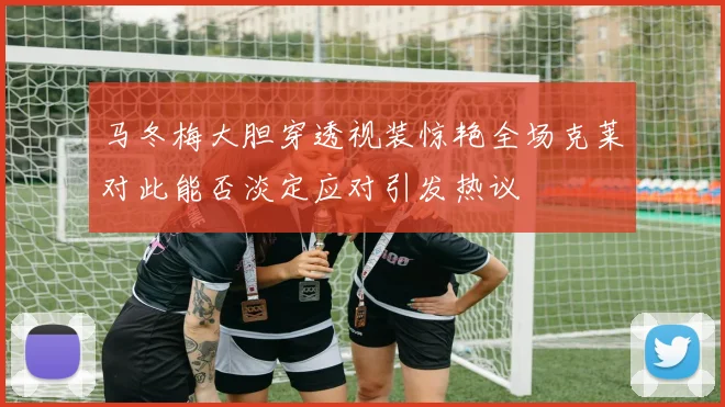 马冬梅大胆穿透视装惊艳全场克莱对此能否淡定应对引发热议