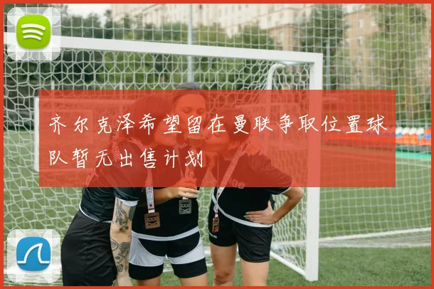 齐尔克泽希望留在曼联争取位置球队暂无出售计划