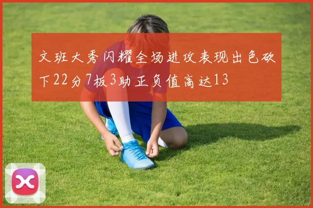 文班大秀闪耀全场进攻表现出色砍下22分7板3助正负值高达13
