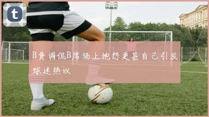 B费调侃B席场上抱怨更甚自己引发球迷热议