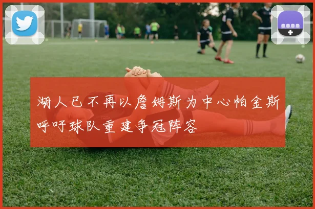湖人已不再以詹姆斯为中心帕金斯呼吁球队重建争冠阵容