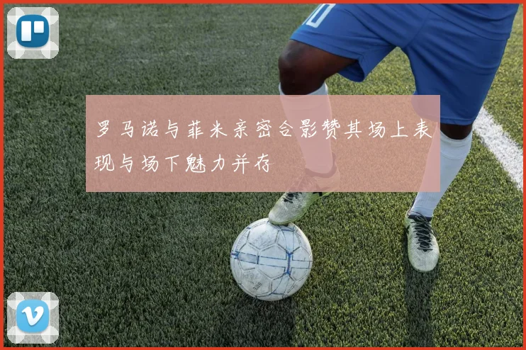 罗马诺与菲米亲密合影赞其场上表现与场下魅力并存