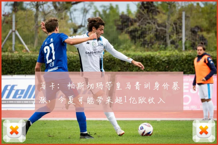 马卡：帕斯切玛等皇马青训身价暴涨，今夏可能带来超1亿欧收入