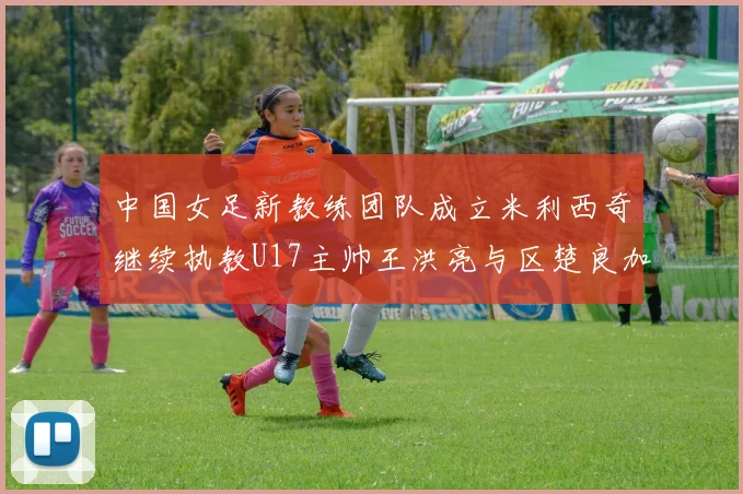中国女足新教练团队成立米利西奇继续执教U17主帅王洪亮与区楚良加盟