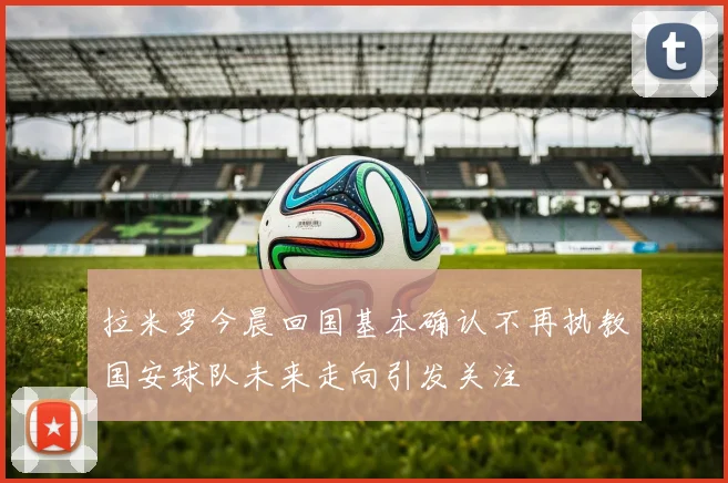 拉米罗今晨回国基本确认不再执教国安球队未来走向引发关注