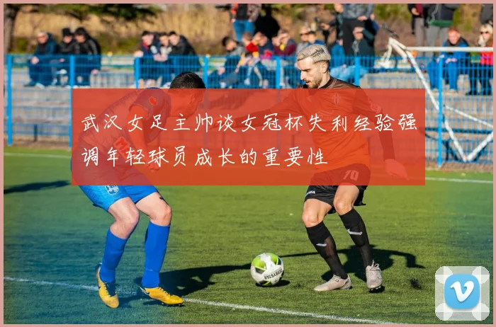 武汉女足主帅谈女冠杯失利经验强调年轻球员成长的重要性
