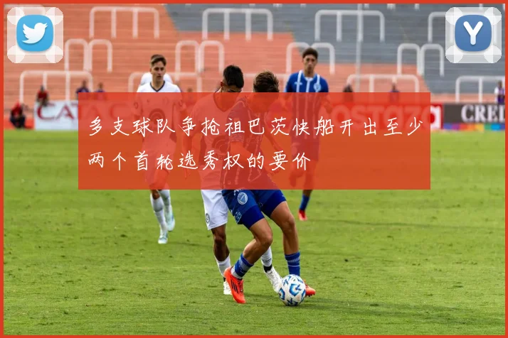 多支球队争抢祖巴茨快船开出至少两个首轮选秀权的要价