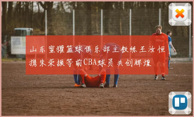山东蜜獾篮球俱乐部主教练王汝恒携朱荣振等前CBA球员共创辉煌