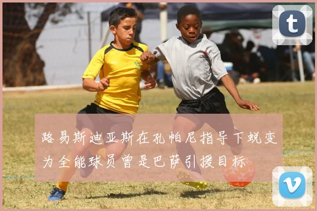 路易斯迪亚斯在孔帕尼指导下蜕变为全能球员曾是巴萨引援目标