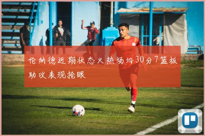 伦纳德近期状态火热场均30分7篮板助攻表现抢眼