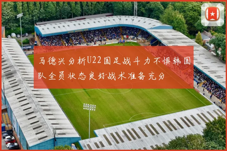 马德兴分析U22国足战斗力不惧韩国队全员状态良好战术准备充分