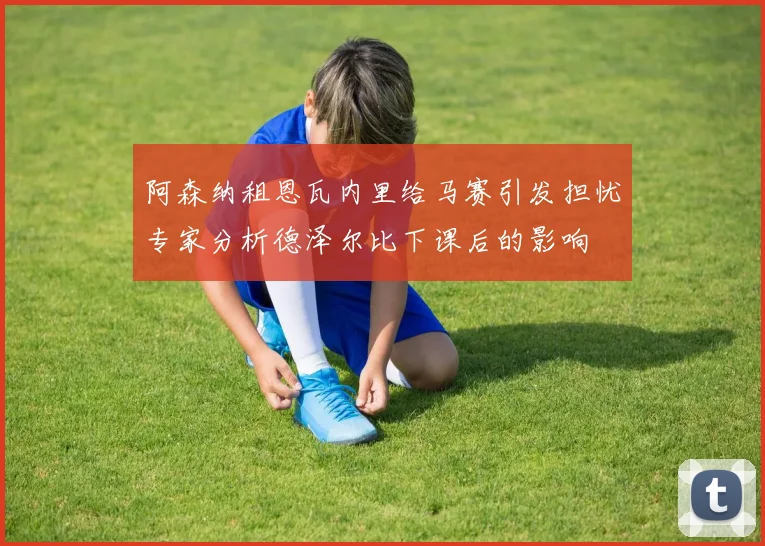 阿森纳租恩瓦内里给马赛引发担忧专家分析德泽尔比下课后的影响