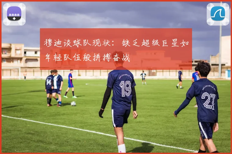 穆迪谈球队现状：缺乏超级巨星如年轻队伍般拼搏奋战