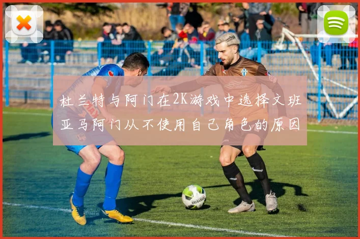 杜兰特与阿门在2K游戏中选择文班亚马阿门从不使用自己角色的原因揭秘