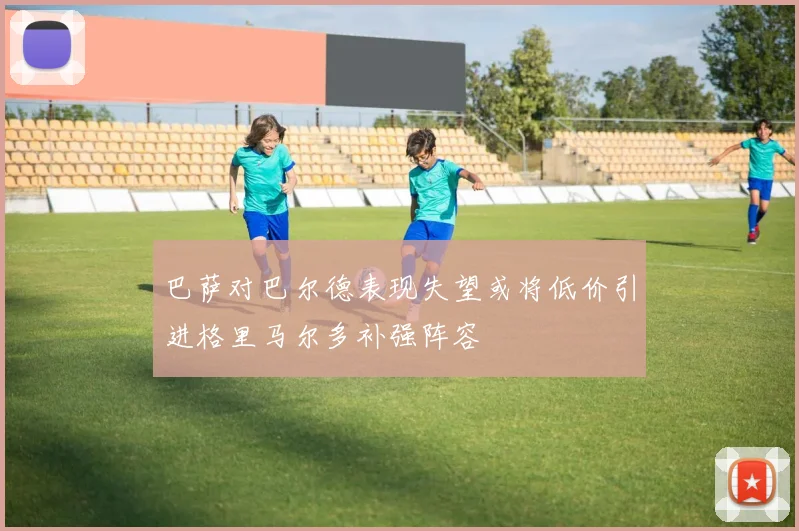 巴萨对巴尔德表现失望或将低价引进格里马尔多补强阵容