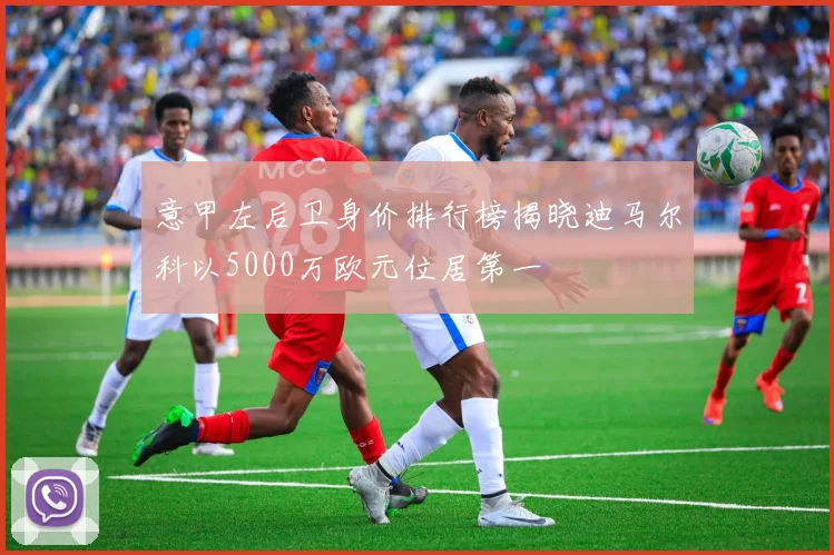 意甲左后卫身价排行榜揭晓迪马尔科以5000万欧元位居第一