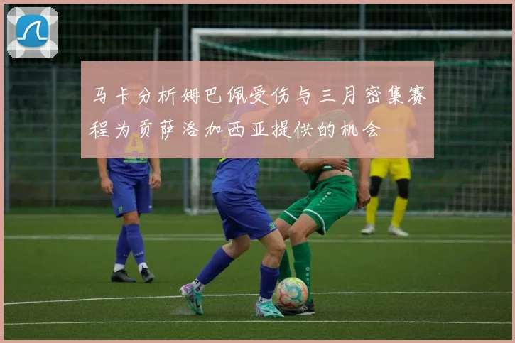 马卡分析姆巴佩受伤与三月密集赛程为贡萨洛加西亚提供的机会