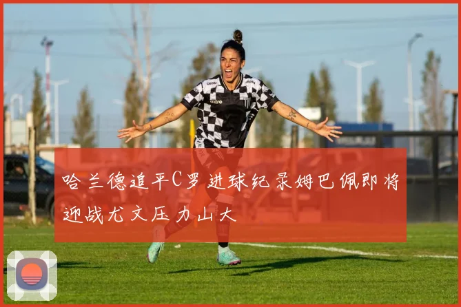 哈兰德追平C罗进球纪录姆巴佩即将迎战尤文压力山大
