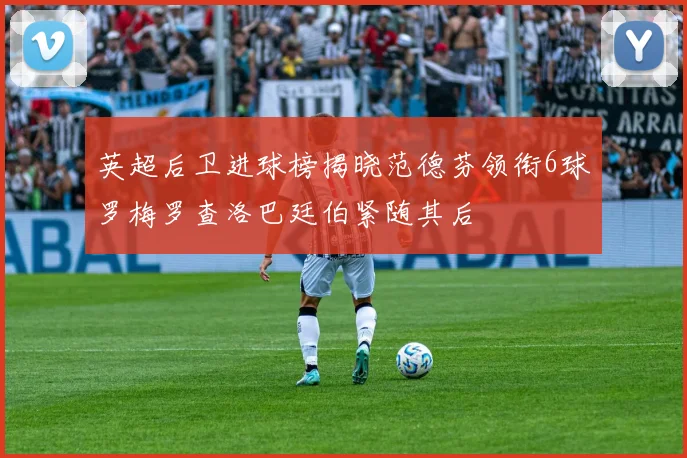 英超后卫进球榜揭晓范德芬领衔6球罗梅罗查洛巴廷伯紧随其后