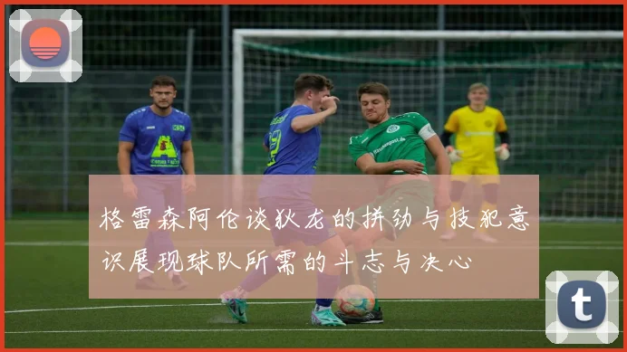 格雷森阿伦谈狄龙的拼劲与技犯意识展现球队所需的斗志与决心