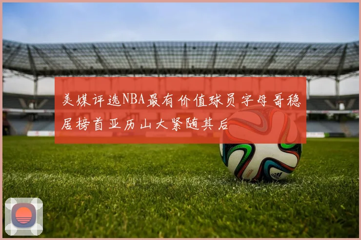 美媒评选NBA最有价值球员字母哥稳居榜首亚历山大紧随其后