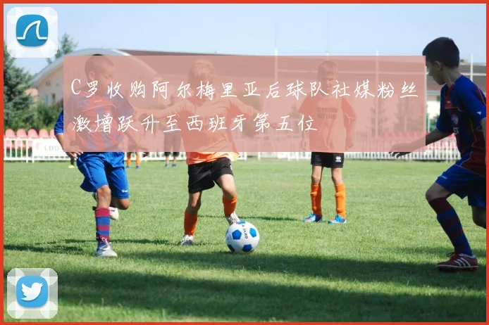 C罗收购阿尔梅里亚后球队社媒粉丝激增跃升至西班牙第五位