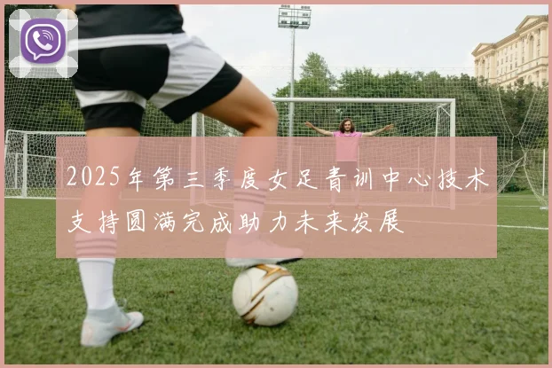 2025年第三季度女足青训中心技术支持圆满完成助力未来发展