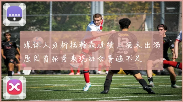 媒体人分析杨瀚森连续三场未出场原因首轮秀表现机会普遍不足