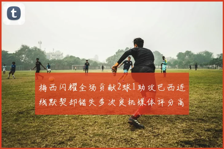 梅西闪耀全场贡献2球1助攻巴西连线默契却错失多次良机媒体评分高达96