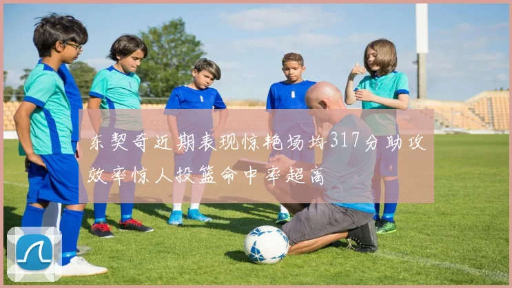 东契奇近期表现惊艳场均317分助攻效率惊人投篮命中率超高