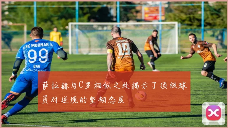 萨拉赫与C罗相似之处揭示了顶级球员对逆境的坚韧态度